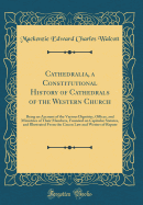 Cathedralia, a Constitutional History of Cathedrals of the Western Church: Being an Account of the Various Dignities, Offices, and Ministries of Their Members, Founded on Capitular Statutes, and Illustrated from the Canon Law and Writers of Repute
