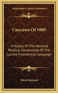 Caucuses of 1860. A History of the National Political Conventions of the Current Presidential Campaigns: Being a Complete Record of the Business of all the Conventions; With Sketches of Distinguished men in Attendance Upon Them, and Descriptions of the Mo