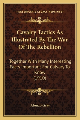 Cavalry Tactics As Illustrated By The War Of The Rebellion: Together With Many Interesting Facts Important For Calvary To Know (1910) - Gray, Alonzo