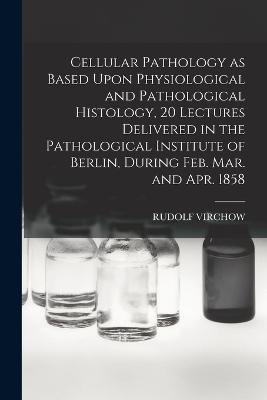 Cellular Pathology as Based Upon Physiological and Pathological Histology, 20 Lectures Delivered in the Pathological Institute of Berlin, During Feb. Mar. and Apr. 1858 - Virchow, Rudolf