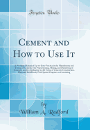 Cement and How to Use It: A Working Manual of Up-To-Date-Practice in the Manufacture and Testing of Cement; The Proportioning, Mixing, and Depositing of Concrete, and Its Application to All Forms of Concrete Construction, Plain and Reinforced; With Specia