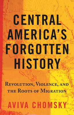 Central America's Forgotten History: Revolution, Violence, and the Roots of Migration - Chomsky, Aviva