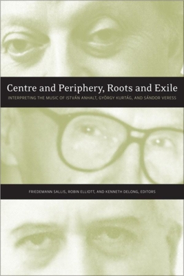 Centre and Periphery, Roots and Exile: Interpreting the Music of Istvn Anhalt, Gyrgy Kurtg, and Sndor Veress - Sallis, Friedemann (Editor), and Elliott, Robin (Editor), and DeLong, Kenneth (Editor)