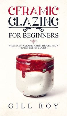 Ceramic Glazing for Beginners: What Every Ceramic Artist Should Know to Get Better Glazes - Roy, Gill