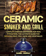 Ceramic Smoker and Grill: Complete Smoker Cookbook for Real Pitmasters, the Ultimate Guide for Smoking Meat, Fish, Game and Vegetables