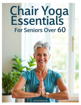 Chair Yoga Essentials For Seniors Over 60: A Comprehensive Guide to Chair Yoga. A Step-by-Step Guide to Safe and Effective Chair Yoga Poses, Stretching Techniques, and Mindful Practices for Better Flexibility, Balance, and Overall Health. - Kayburel, James
