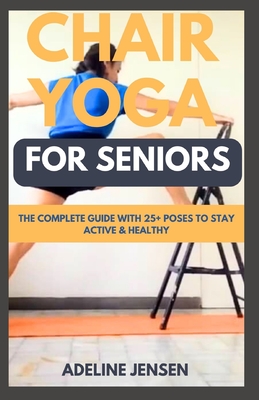 Chair Yoga for Seniors: The Complete Guide with 25+ Poses to Stay Active & Healthy - Jensen, Adeline