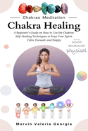 Chakra Healing: A Beginner's Guide on How to Use the Chakras Self-Healing Techniques to Keep Your Spirit Calm, Focused, and Happy
