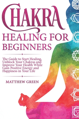 Chakra Healing for Beginners: The Guide to Start Healing, Unblock Your Chakras and Improve Your Health While Gaining Positive Energy and Happiness in Your Life - Green, Matthew