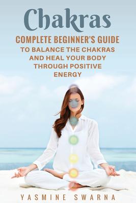 Chakras: Complete Beginner's Guide to Balance the Chakras and Heal Your Body Through Positive Energy - Swarna, Yasmine