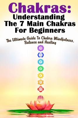 Chakras: Understanding The 7 Main Chakras For Beginners: The Ultimate Guide To Chakra Mindfulness, Balance and Healing - Gilbert, Michele
