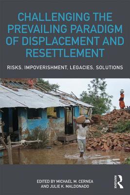 Challenging the Prevailing Paradigm of Displacement and Resettlement: Risks, Impoverishment, Legacies, Solutions - Cernea, Michael M. (Editor), and Maldonado, Julie K. (Editor)