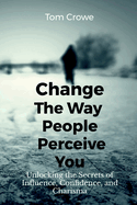 Change the Way People Perceive You: Unlocking the Secrets of Influence, Confidence, and Charisma