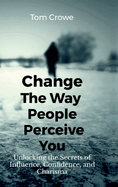 Change the Way People Perceive You: Unlocking the Secrets of Influence, Confidence, and Charisma