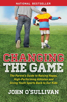 Changing the Game: The Parent's Guide to Raising Happy, High Performing Athletes, and Giving Youth Sports Back to our Kids - O'Sullivan, John
