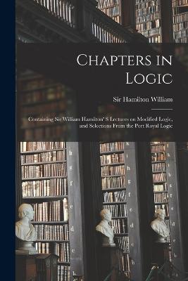 Chapters in Logic: Containing Sir William Hamilton' s Lectures on Modified Logic, and Selections From the Port Royal Logic - Hamilton, William, Sir