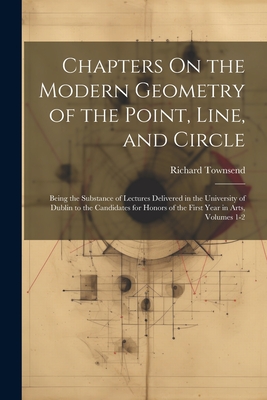 Chapters On the Modern Geometry of the Point, Line, and Circle: Being the Substance of Lectures Delivered in the University of Dublin to the Candidates for Honors of the First Year in Arts, Volumes 1-2 - Townsend, Richard