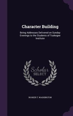 Character Building: Being Addresses Delivered on Sunday Evenings to the Students of Tuskegee Institute - Washington, Booker T