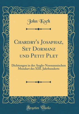 Chardry's Josaphaz, Set Dormanz Und Petit Plet: Dichtungen in Der Anglo-Normannischen Mundart Des XIII. Jahrhunderts, Zum Ersten Mal Vollst?ndig Mit Einleitung, Anmerkungen Und Glossar (Classic Reprint) - Koch, John