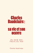 Charles Baudelaire - Sa Vie Et Son Oeuvre: Au-Dela Des Fleurs Du Mal