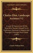 Charles Eliot, Landscape Architect V2: A Lover of Nature and of His Kind, Who Trained Himself for a Profession, Practiced It Happily and Through It Wrought Much Good (1902)