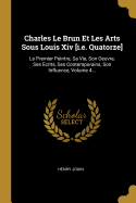 Charles Le Brun Et Les Arts Sous Louis XIV [I.E. Quatorze]: Le Premier Peintre, Sa Vie, Son Oeuvre, Ses Ecrits, Ses Contemporains, Son Influence, Volume 4...