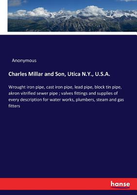 Charles Millar and Son, Utica N.Y., U.S.A.: Wrought iron pipe, cast iron pipe, lead pipe, block tin pipe, akron vitrified sewer pipe; valves fittings and supplies of every description for water works, plumbers, steam and gas fitters - Anonymous