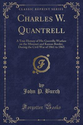 Charles W. Quantrell: A True History of His Guerrilla Warfare on the Missouri and Kansas Border, During the Civil War of 1861 to 1865 (Classic Reprint) - Burch, John P