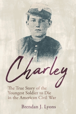 Charley: The True Story of the Youngest Soldier to Die in the American Civil War - Lyons, Brendan J