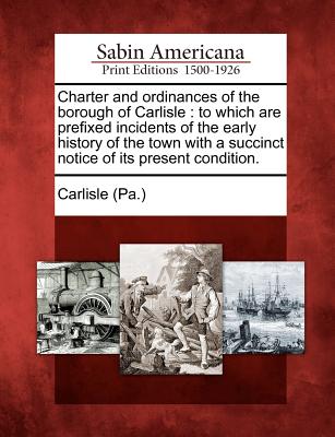 Charter and Ordinances of the Borough of Carlisle: To Which Are Prefixed Incidents of the Early History of the Town with a Succinct Notice of Its Present Condition. - Carlisle (Pa ) (Creator)