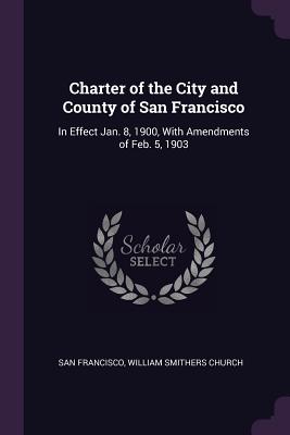 Charter of the City and County of San Francisco: In Effect Jan. 8, 1900, With Amendments of Feb. 5, 1903 - Francisco, San, and Church, William Smithers