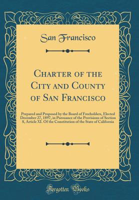 Charter of the City and County of San Francisco: Prepared and Proposed by the Board of Freeholders, Elected December 27, 1897, in Pursuance of the Provisions of Section 8, Article XI. of the Constitution of the State of California (Classic Reprint) - Francisco, San