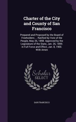 Charter of the City and County of San Francisco: Prepared and Proposed by the Board of Freeholders ... Ratified by Vote of the People, May 26, 1898. Approved by the Legislature of the State, Jan. 26, 1899. in Full Force and Effect, Jan. 8, 1900. With Amen - Francisco, San