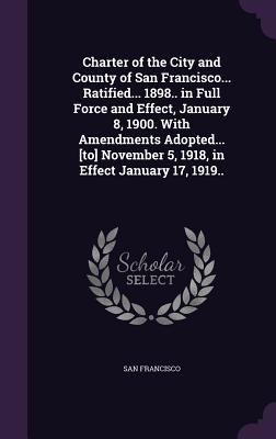 Charter of the City and County of San Francisco... Ratified... 1898.. in Full Force and Effect, January 8, 1900. With Amendments Adopted... [to] November 5, 1918, in Effect January 17, 1919.. - Francisco, San