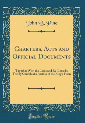 Charters, Acts and Official Documents: Together with the Lease and Re-Lease by Trinity Church of a Portion of the King's Farm (Classic Reprint) - Pine, John B