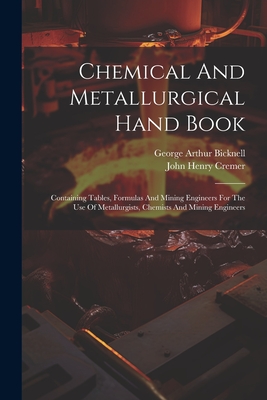 Chemical And Metallurgical Hand Book: Containing Tables, Formulas And Mining Engineers For The Use Of Metallurgists, Chemists And Mining Engineers - Cremer, John Henry, and George Arthur Bicknell (Creator)