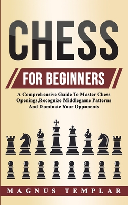 Chess For Beginners: A Comprehensive Guide To Master Chess Openings, Recognize Middlegame Patterns And Dominate Your Opponent - Templar, Magnus