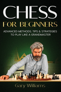 Chess for Beginners: Advanced Methods, Tips & Strategies to Play Like A Grandmaster