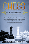 Chess for Beginners: How to Play Chess Like a Grandmaster with Chess Fundamentals, Pieces, Rules, Winning Strategies and Tactics, Chess Openings and Endgames. Complete Guide