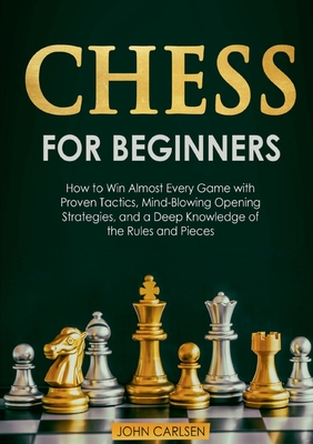 Chess for Beginners: How to Win Almost Every Game with Proven Tactics, Mind-Blowing Opening Strategies, and a Deep Knowledge of the Rules and Pieces - Carlsen, John