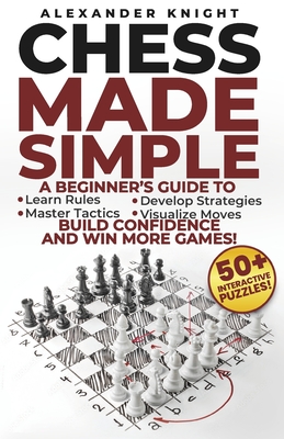 Chess Made Simple: A Beginner's Guide to Learn Rules, Develop Strategies, Master Tactics, Visualize Moves, and Build Confidence to Win More Games! - Knight, Alexander
