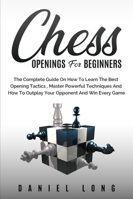Chess Openings for Beginners: The Complete Guide On How To Learn The Best Opening Tactics, Master Powerful Techniques And How To Outplay Your Opponent And Win Every Game - Long, Daniel