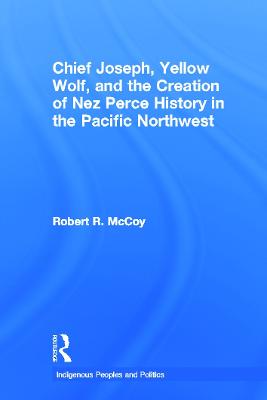 Chief Joseph, Yellow Wolf and the Creation of Nez Perce History in the Pacific Northwest - McCoy, Robert Ross