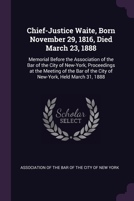 Chief-Justice Waite, Born November 29, 1816, Died March 23, 1888: Memorial Before the Association of the Bar of the City of New-York, Proceedings at the Meeting of the Bar of the City of New-York, Held March 31, 1888 - Association of the Bar of the City of Ne (Creator)