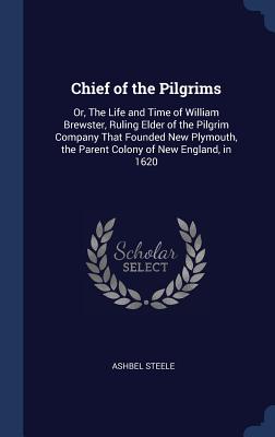 Chief of the Pilgrims: Or, The Life and Time of William Brewster, Ruling Elder of the Pilgrim Company That Founded New Plymouth, the Parent Colony of New England, in 1620 - Steele, Ashbel