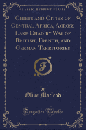 Chiefs and Cities of Central Africa, Across Lake Chad by Way of British, French, and German Territories (Classic Reprint)