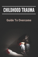 Childhood Trauma: Guide To Overcome: How Childhood Trauma Affects You