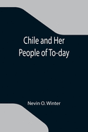 Chile and Her People of To-day; An Account of the Customs, Characteristics, Amusements, History and Advancement of the Chileans, and the Development and Resources of Their Country