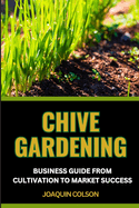 Chive Gardening Business Guide from Cultivation to Market Success: Unveiling The Secrets And Harvesting Flavorful Bliss From Seedling Dreams To Market Mastery