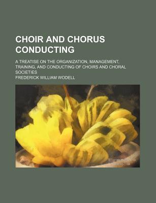 Choir and Chorus Conducting; A Treatise on the Organization, Management, Training, and Conducting of Choirs and Choral Societies - Wodell, Frederick William